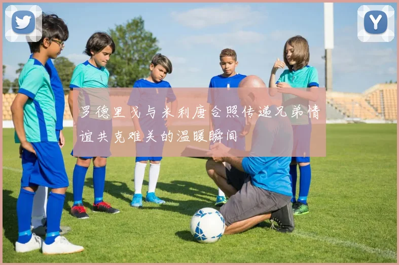 罗德里戈与米利唐合照传递兄弟情谊共克难关的温暖瞬间