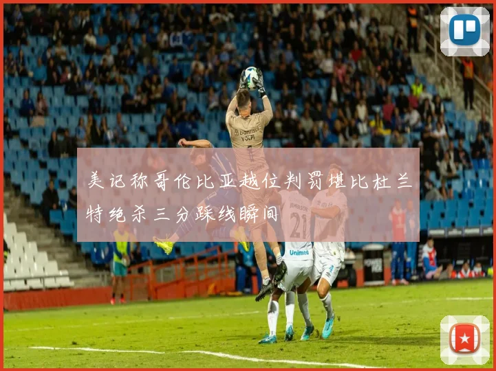 美记称哥伦比亚越位判罚堪比杜兰特绝杀三分踩线瞬间