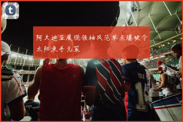 阿夫迪亚展现领袖风范单点爆破令太阳束手无策