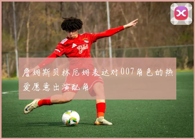 詹姆斯贝林厄姆表达对007角色的热爱愿意出演配角