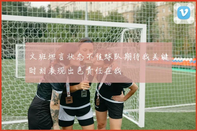 文班坦言状态不佳球队期待我关键时刻表现出色责任在我