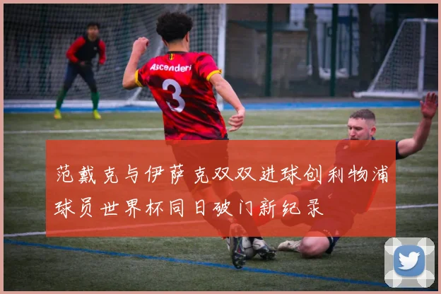 范戴克与伊萨克双双进球创利物浦球员世界杯同日破门新纪录