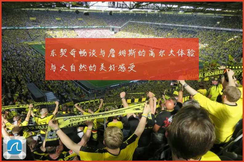 东契奇畅谈与詹姆斯的高尔夫体验与大自然的美好感受