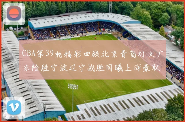 CBA第39轮精彩回顾北京青岛对决广东险胜宁波辽宁战胜同曦上海豪取20连胜