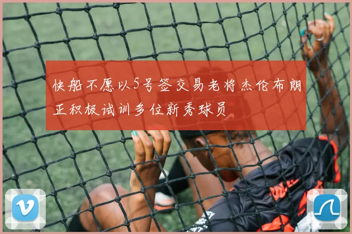快船不愿以5号签交易老将杰伦布朗正积极试训多位新秀球员