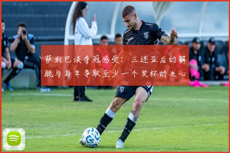 萨利巴谈夺冠感受：三连亚后的解脱与每年争取至少一个奖杯的决心
