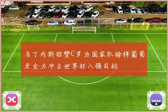 马丁内斯称赞C罗为国家队榜样葡萄牙全力冲击世界杯八强目标