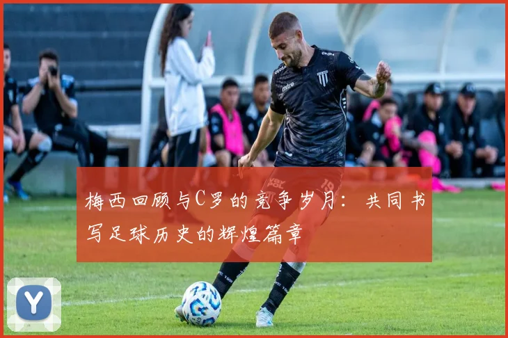 梅西回顾与C罗的竞争岁月：共同书写足球历史的辉煌篇章
