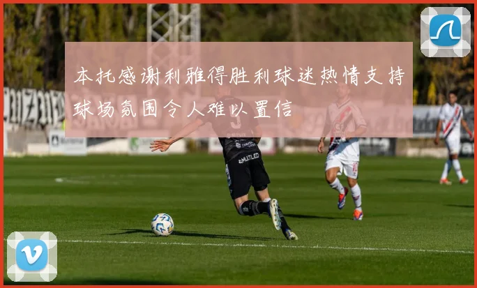 本托感谢利雅得胜利球迷热情支持球场氛围令人难以置信