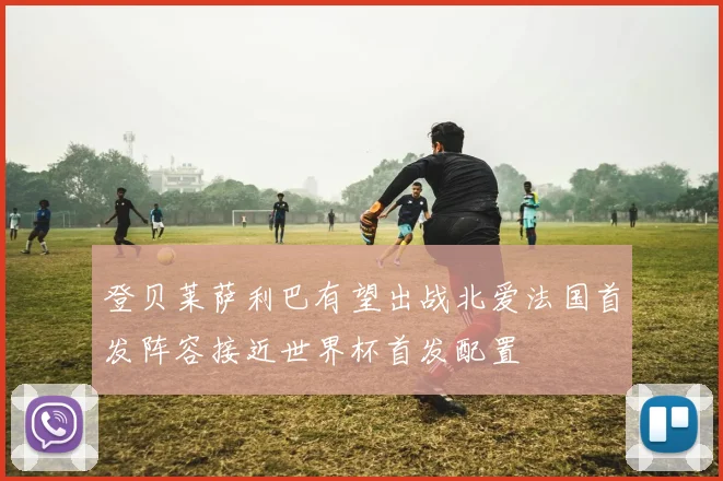 登贝莱萨利巴有望出战北爱法国首发阵容接近世界杯首发配置