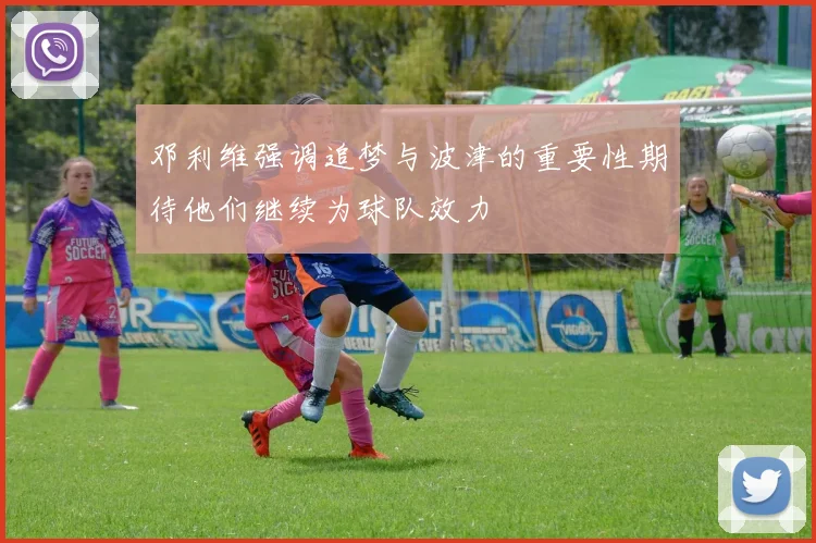 邓利维强调追梦与波津的重要性期待他们继续为球队效力