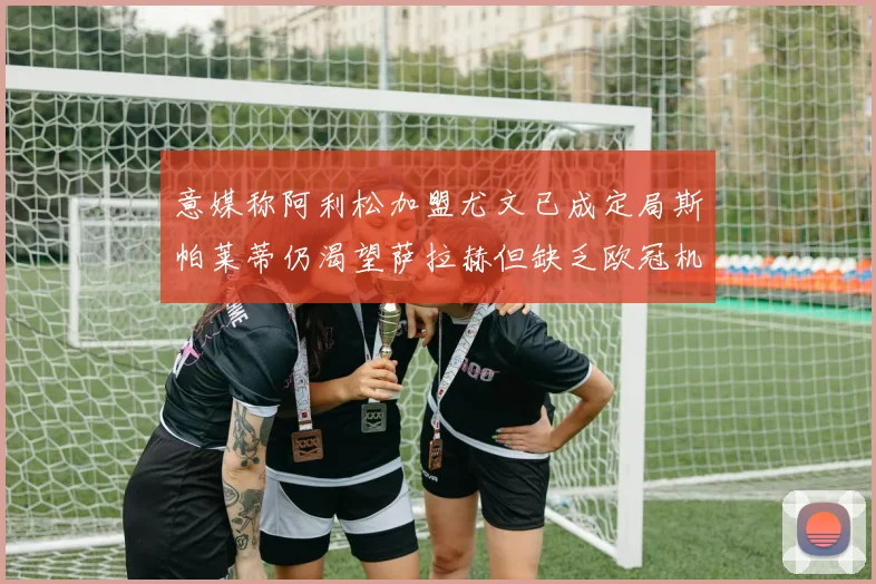 意媒称阿利松加盟尤文已成定局斯帕莱蒂仍渴望萨拉赫但缺乏欧冠机会