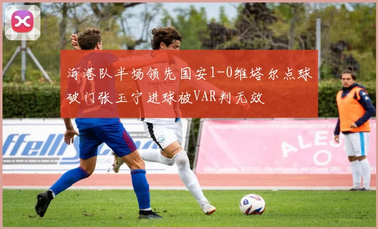 海港队半场领先国安1-0维塔尔点球破门张玉宁进球被VAR判无效