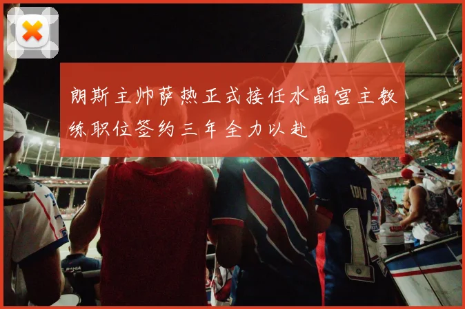 朗斯主帅萨热正式接任水晶宫主教练职位签约三年全力以赴