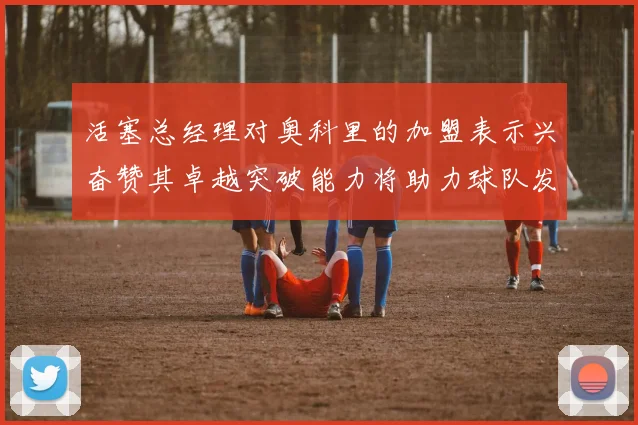 活塞总经理对奥科里的加盟表示兴奋赞其卓越突破能力将助力球队发展