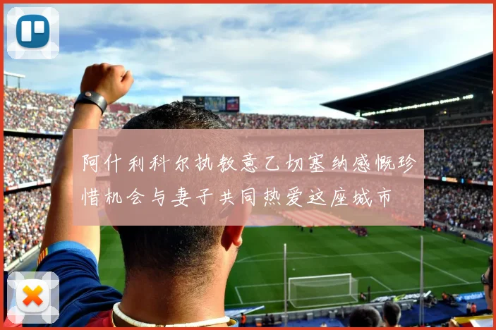 阿什利科尔执教意乙切塞纳感慨珍惜机会与妻子共同热爱这座城市