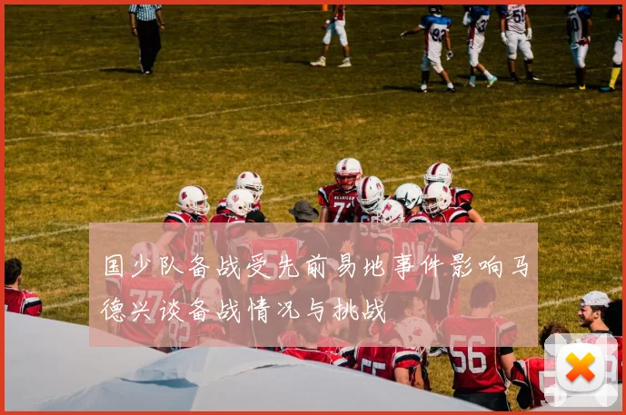 国少队备战受先前易地事件影响马德兴谈备战情况与挑战