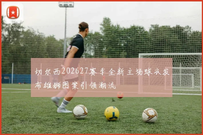 切尔西202627赛季全新主场球衣发布雄狮图案引领潮流
