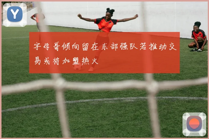 字母哥倾向留在东部强队若推动交易或将加盟热火