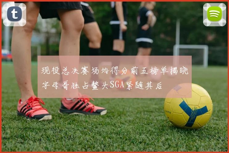现役总决赛场均得分前五榜单揭晓字母哥独占鳌头SGA紧随其后