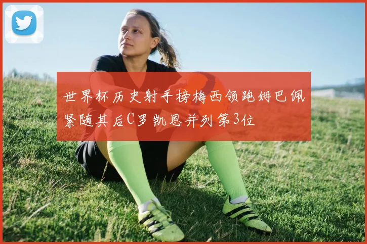 世界杯历史射手榜梅西领跑姆巴佩紧随其后C罗凯恩并列第3位