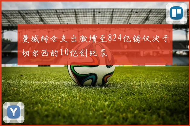 曼城转会支出激增至824亿镑仅次于切尔西的10亿创纪录