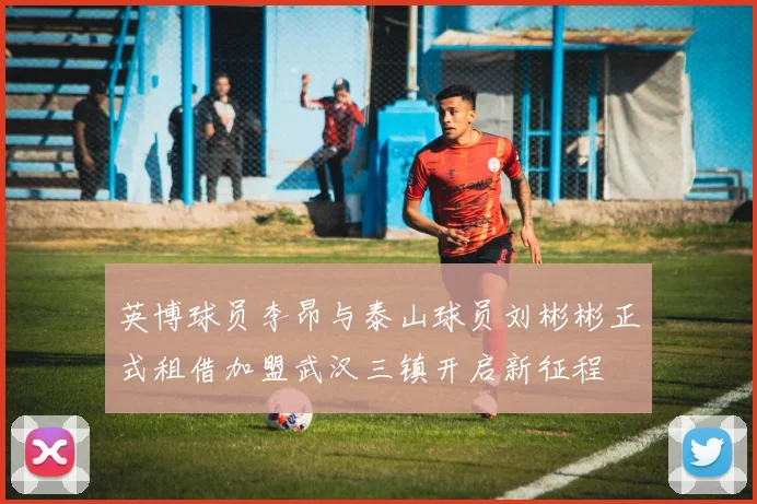 英博球员李昂与泰山球员刘彬彬正式租借加盟武汉三镇开启新征程