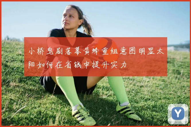 小桥皂剧落幕黄蜂重组意图明显太阳如何在省钱中提升实力