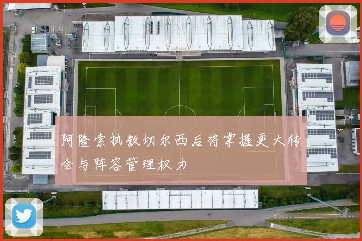 阿隆索执教切尔西后将掌握更大转会与阵容管理权力