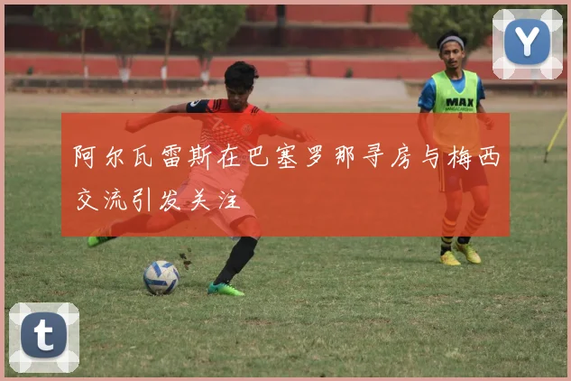阿尔瓦雷斯在巴塞罗那寻房与梅西交流引发关注