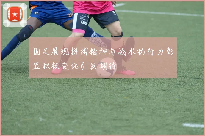 国足展现拼搏精神与战术执行力彰显积极变化引发期待