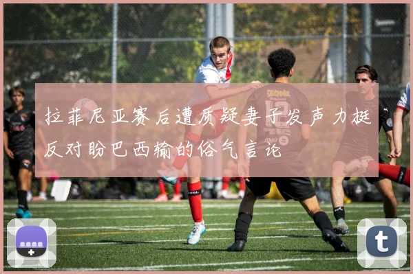 拉菲尼亚赛后遭质疑妻子发声力挺反对盼巴西输的俗气言论