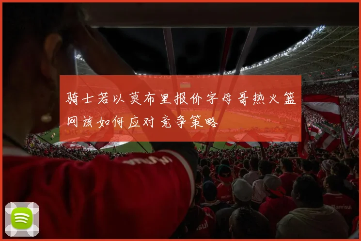 骑士若以莫布里报价字母哥热火篮网该如何应对竞争策略