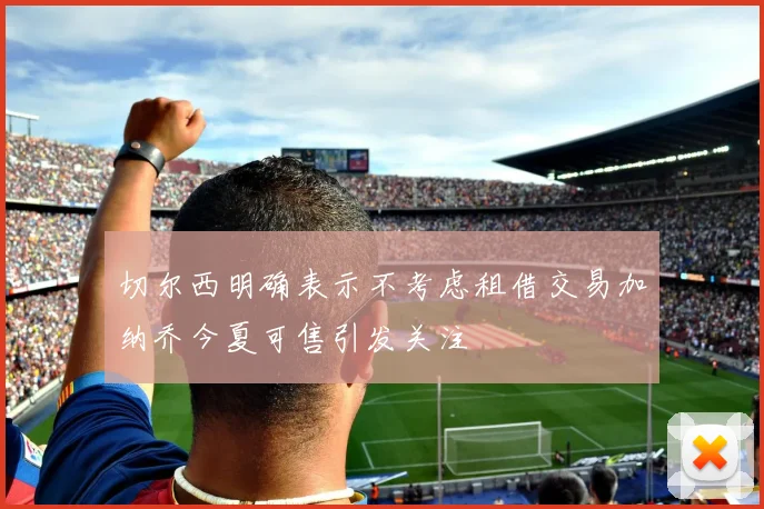 切尔西明确表示不考虑租借交易加纳乔今夏可售引发关注