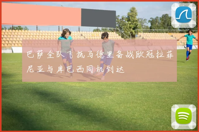 巴萨全队飞抵马德里备战欧冠拉菲尼亚与库巴西同机到达